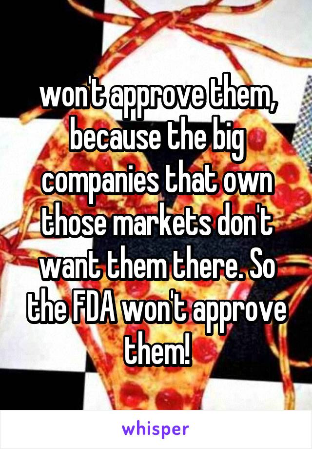 won't approve them, because the big companies that own those markets don't want them there. So the FDA won't approve them!