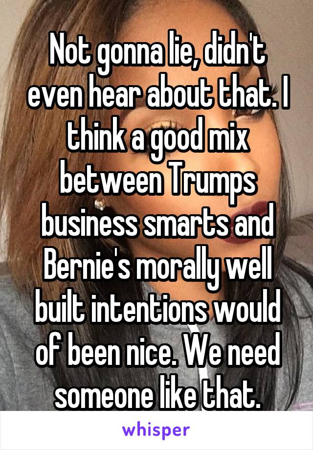 Not gonna lie, didn't even hear about that. I think a good mix between Trumps business smarts and Bernie's morally well built intentions would of been nice. We need someone like that.