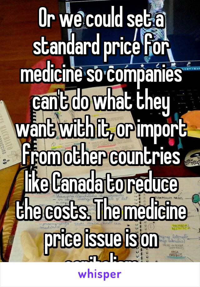 Or we could set a standard price for medicine so companies can't do what they want with it, or import from other countries like Canada to reduce the costs. The medicine price issue is on capitalism