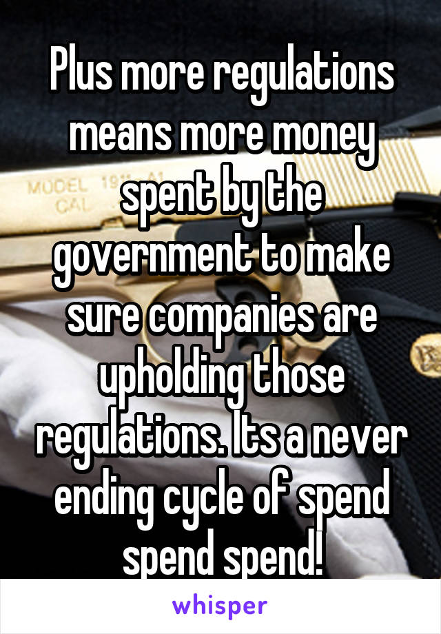 Plus more regulations means more money spent by the government to make sure companies are upholding those regulations. Its a never ending cycle of spend spend spend!