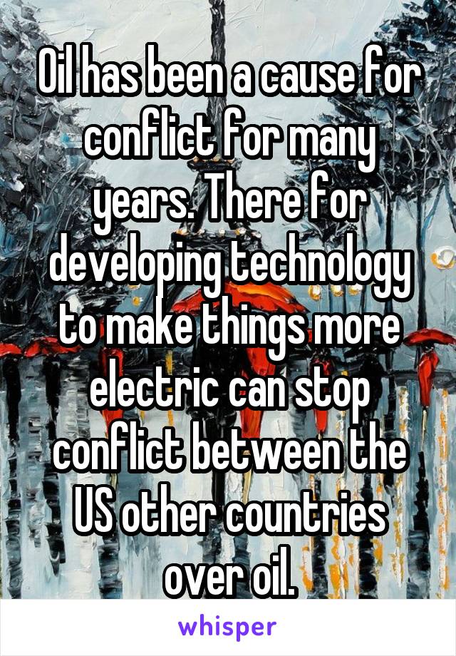 Oil has been a cause for conflict for many years. There for developing technology to make things more electric can stop conflict between the US other countries over oil.