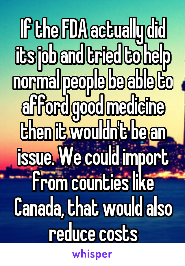 If the FDA actually did its job and tried to help normal people be able to afford good medicine then it wouldn't be an issue. We could import from counties like Canada, that would also reduce costs