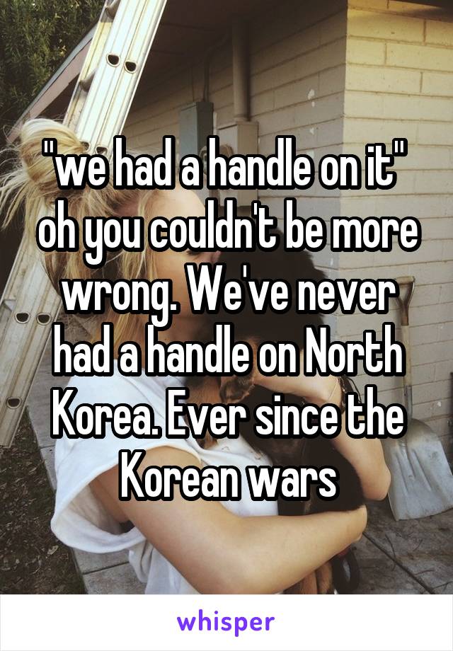 "we had a handle on it"  oh you couldn't be more wrong. We've never had a handle on North Korea. Ever since the Korean wars