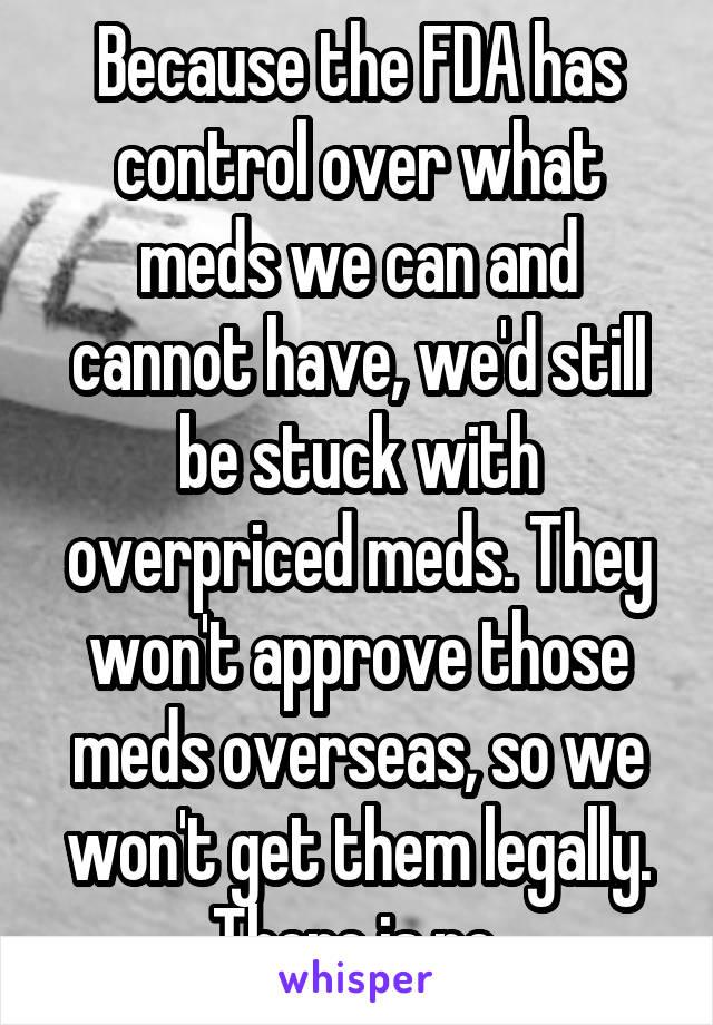 Because the FDA has control over what meds we can and cannot have, we'd still be stuck with overpriced meds. They won't approve those meds overseas, so we won't get them legally. There is no 