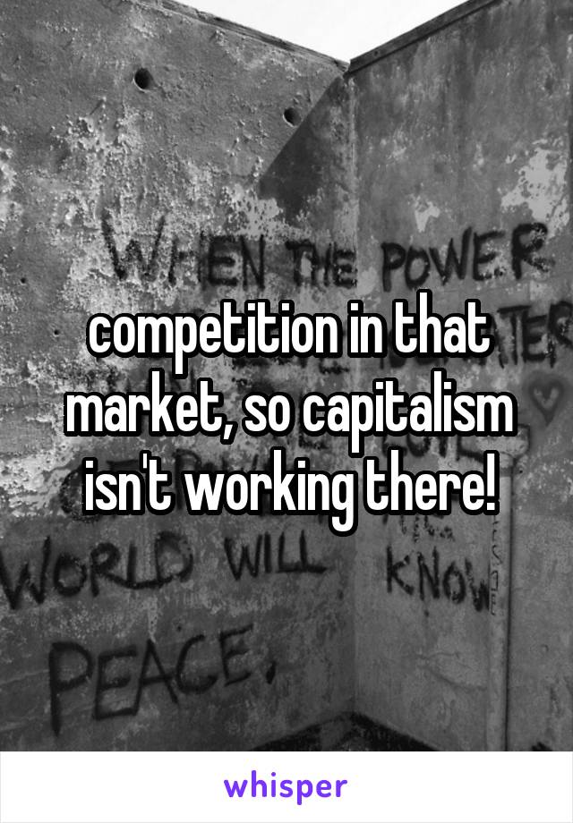 competition in that market, so capitalism isn't working there!