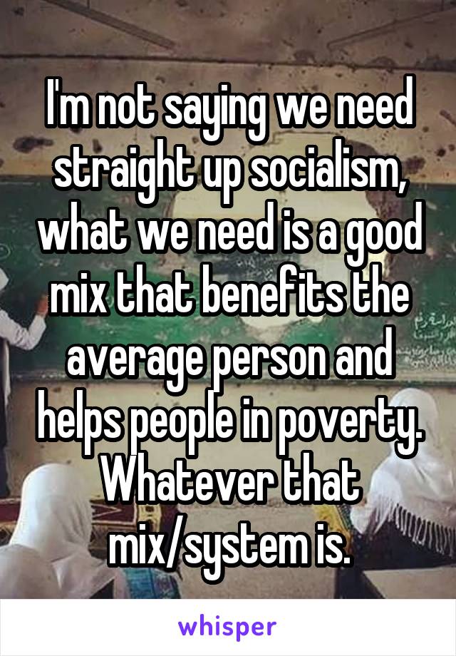 I'm not saying we need straight up socialism, what we need is a good mix that benefits the average person and helps people in poverty. Whatever that mix/system is.