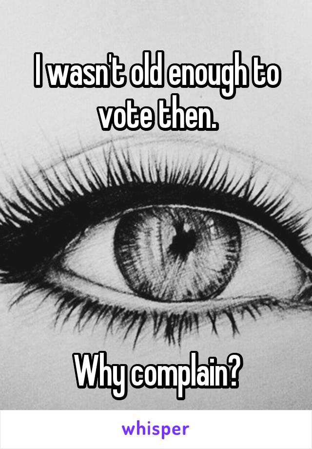 I wasn't old enough to vote then.





Why complain?