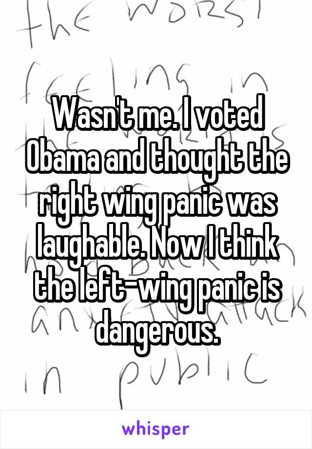 Wasn't me. I voted Obama and thought the right wing panic was laughable. Now I think the left-wing panic is dangerous.