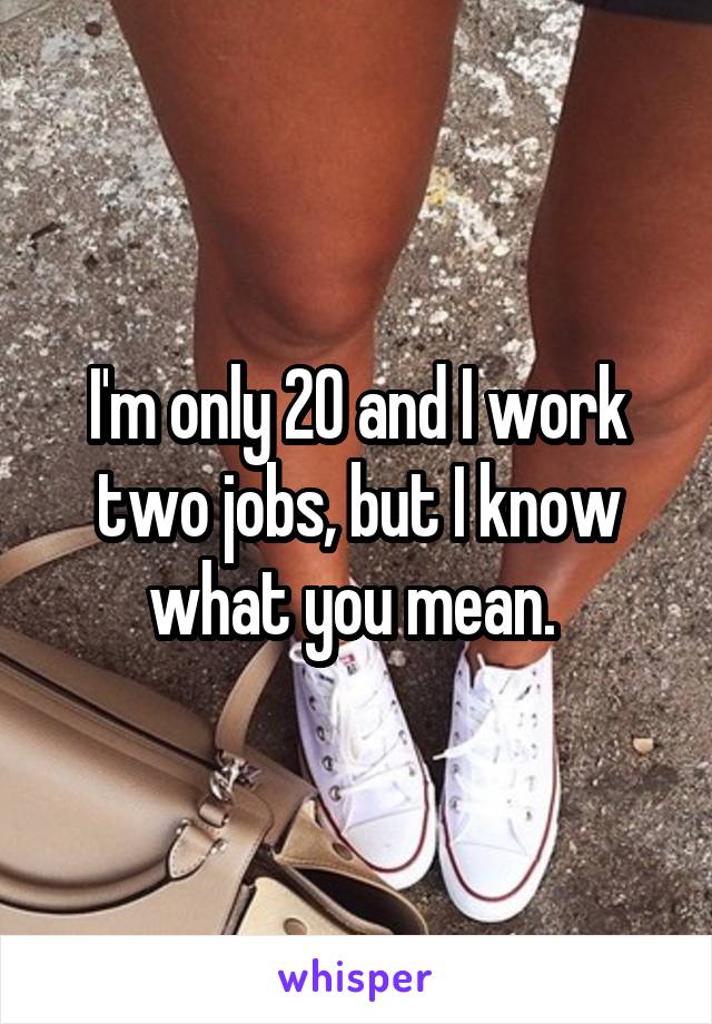 I'm only 20 and I work two jobs, but I know what you mean. 