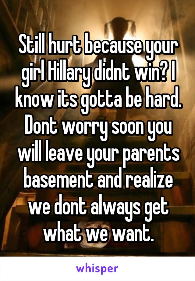 Still hurt because your girl Hillary didnt win? I know its gotta be hard. Dont worry soon you will leave your parents basement and realize we dont always get what we want.