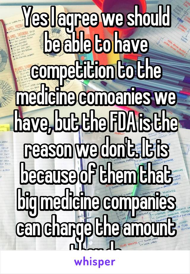 Yes I agree we should be able to have competition to the medicine comoanies we have, but the FDA is the reason we don't. It is because of them that big medicine companies can charge the amount they do