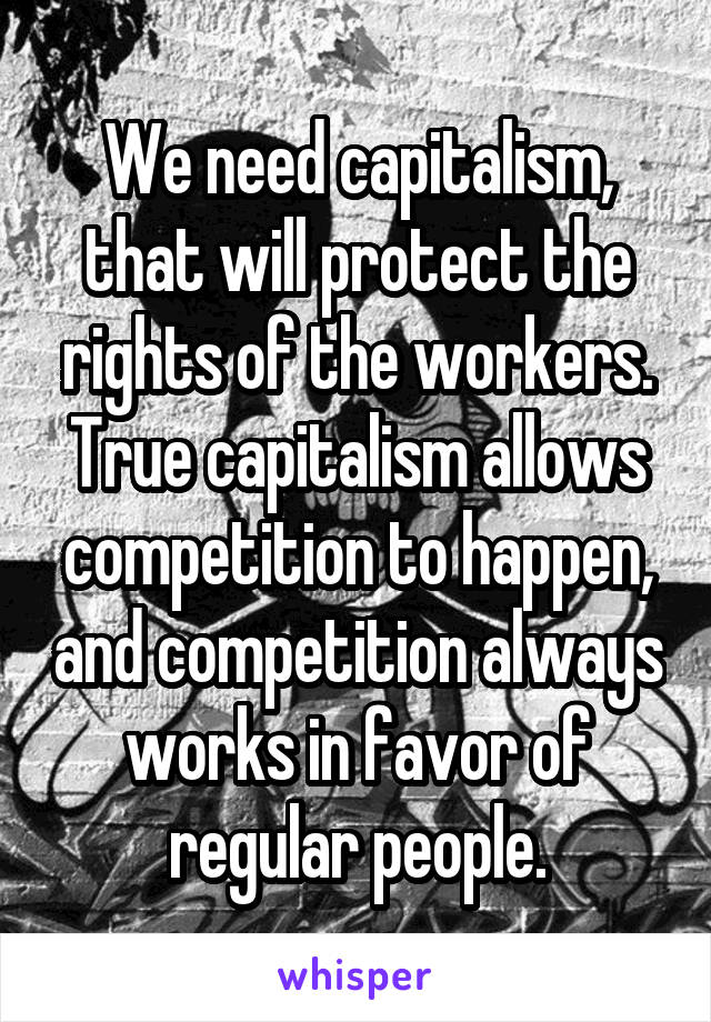 We need capitalism, that will protect the rights of the workers. True capitalism allows competition to happen, and competition always works in favor of regular people.