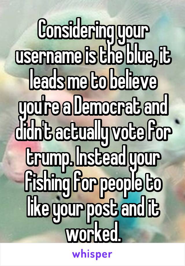 Considering your username is the blue, it leads me to believe you're a Democrat and didn't actually vote for trump. Instead your fishing for people to like your post and it worked.