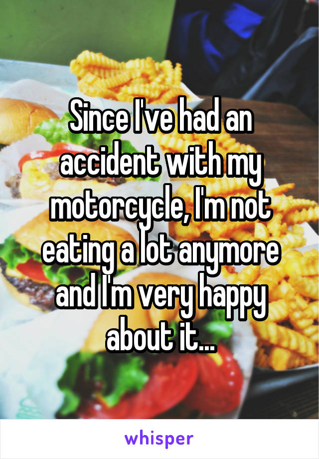 Since I've had an accident with my motorcycle, I'm not eating a lot anymore and I'm very happy about it...