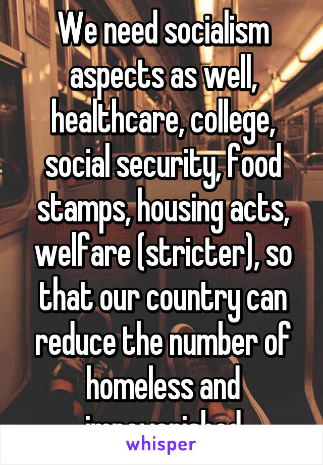 We need socialism aspects as well, healthcare, college, social security, food stamps, housing acts, welfare (stricter), so that our country can reduce the number of homeless and impoverished