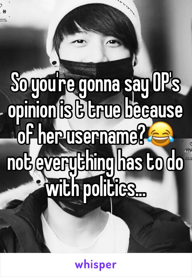 So you're gonna say OP's opinion is t true because of her username?😂not everything has to do with politics...