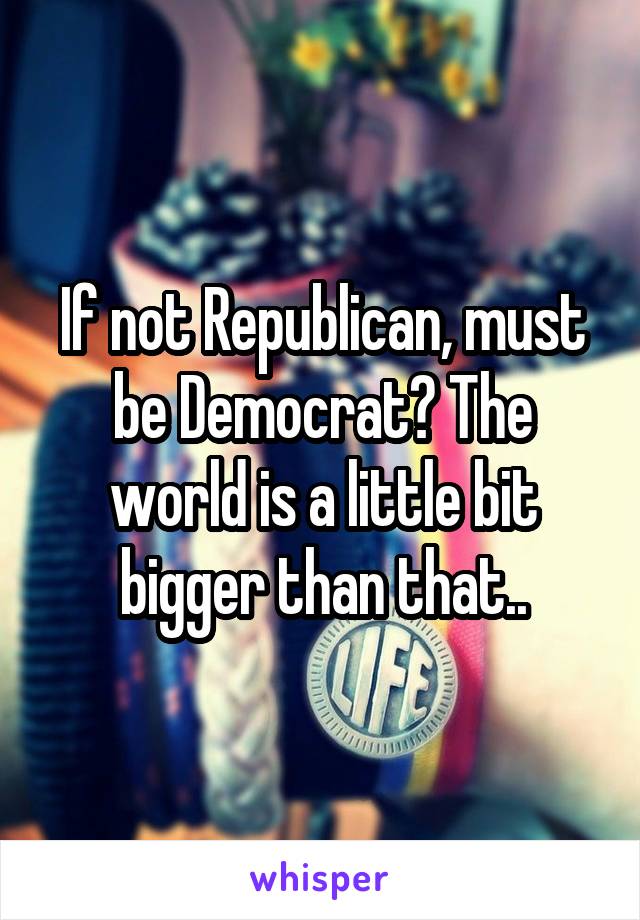 If not Republican, must be Democrat? The world is a little bit bigger than that..