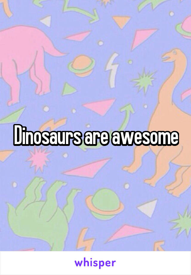 Dinosaurs are awesome