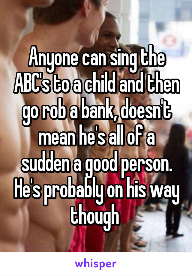 Anyone can sing the ABC's to a child and then go rob a bank, doesn't mean he's all of a sudden a good person. He's probably on his way though 