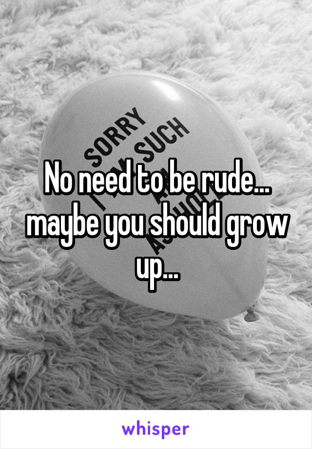 No need to be rude... maybe you should grow up...