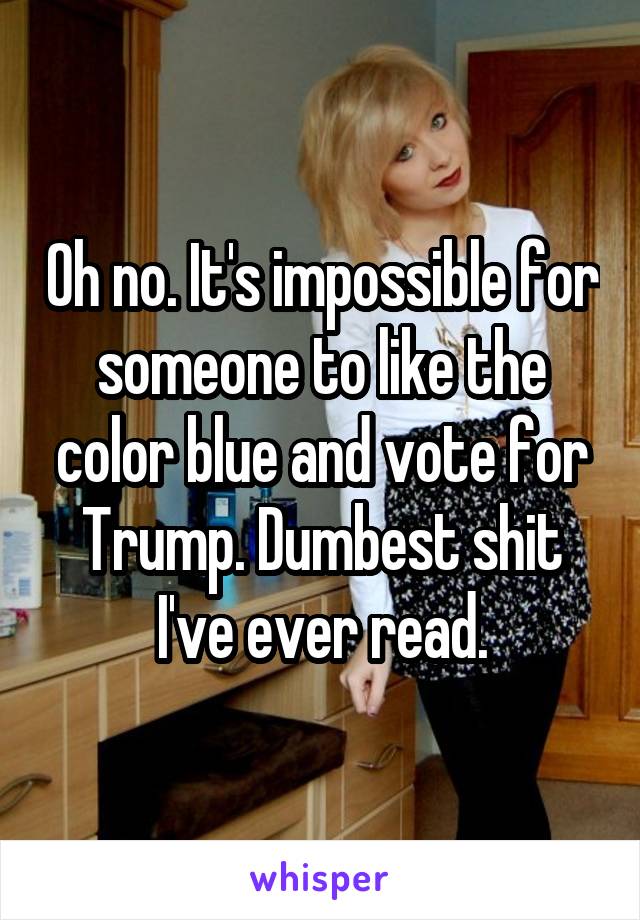 Oh no. It's impossible for someone to like the color blue and vote for Trump. Dumbest shit I've ever read.