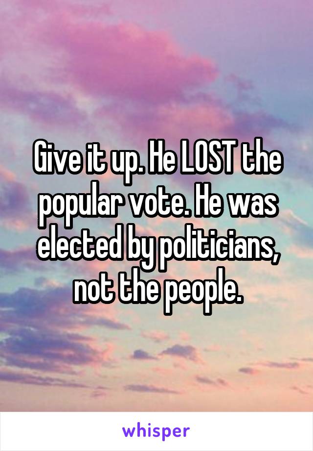 Give it up. He LOST the popular vote. He was elected by politicians, not the people.