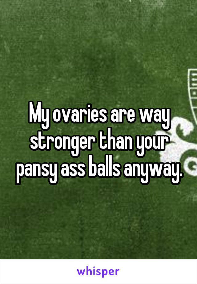 My ovaries are way stronger than your pansy ass balls anyway.