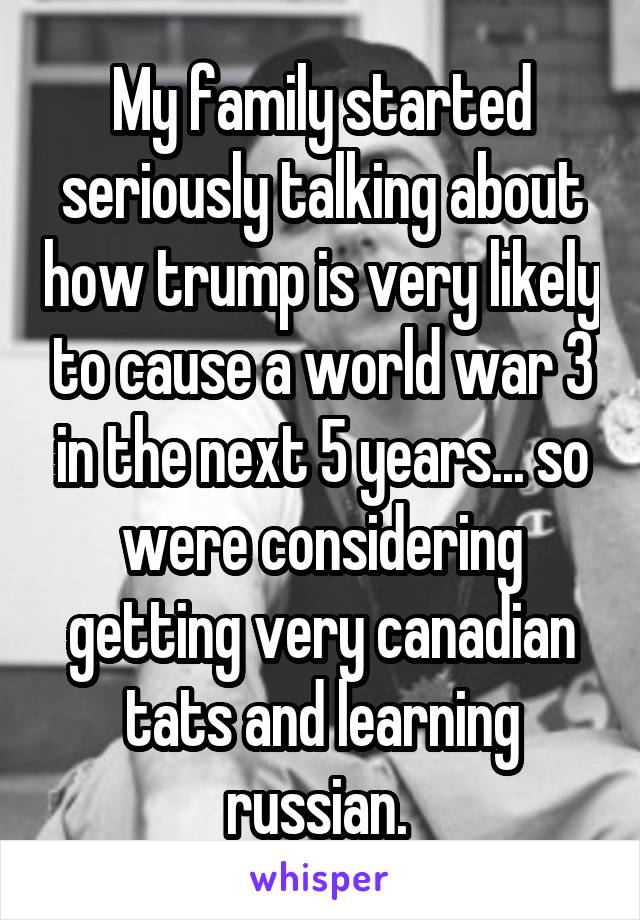My family started seriously talking about how trump is very likely to cause a world war 3 in the next 5 years... so were considering getting very canadian tats and learning russian. 