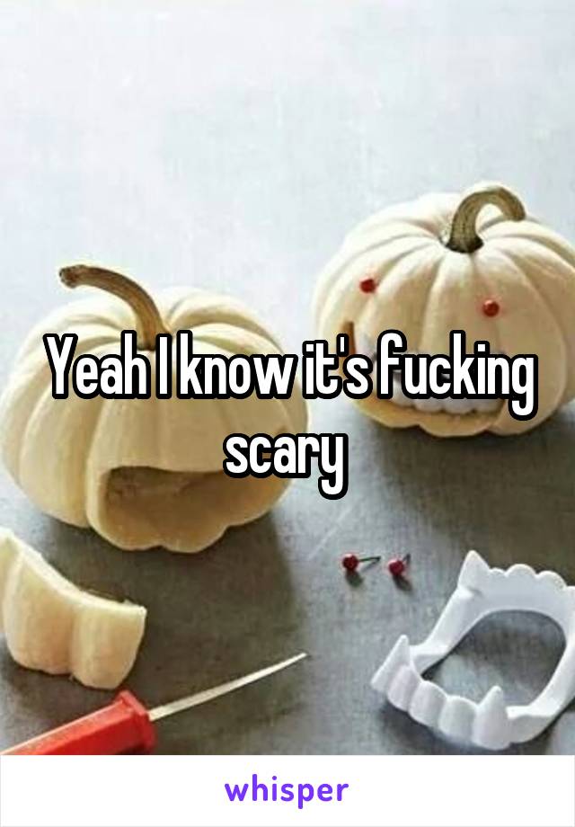 Yeah I know it's fucking scary 