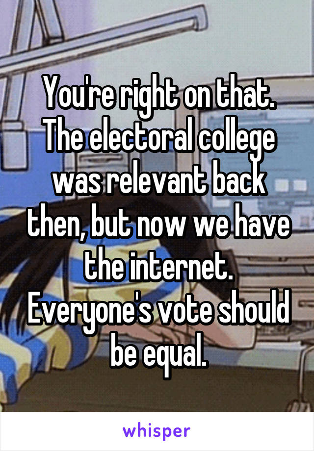 You're right on that. The electoral college was relevant back then, but now we have the internet. Everyone's vote should be equal.