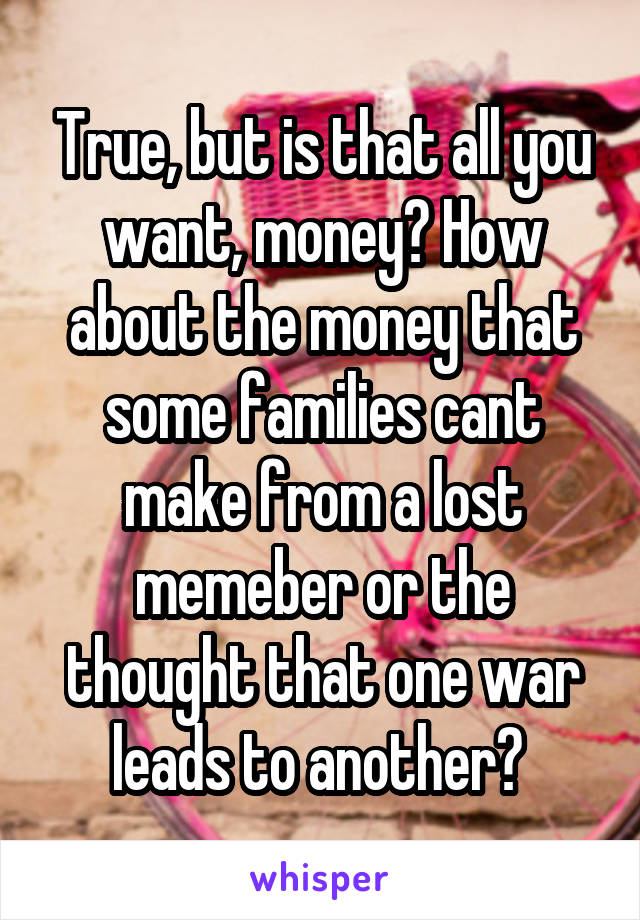 True, but is that all you want, money? How about the money that some families cant make from a lost memeber or the thought that one war leads to another? 