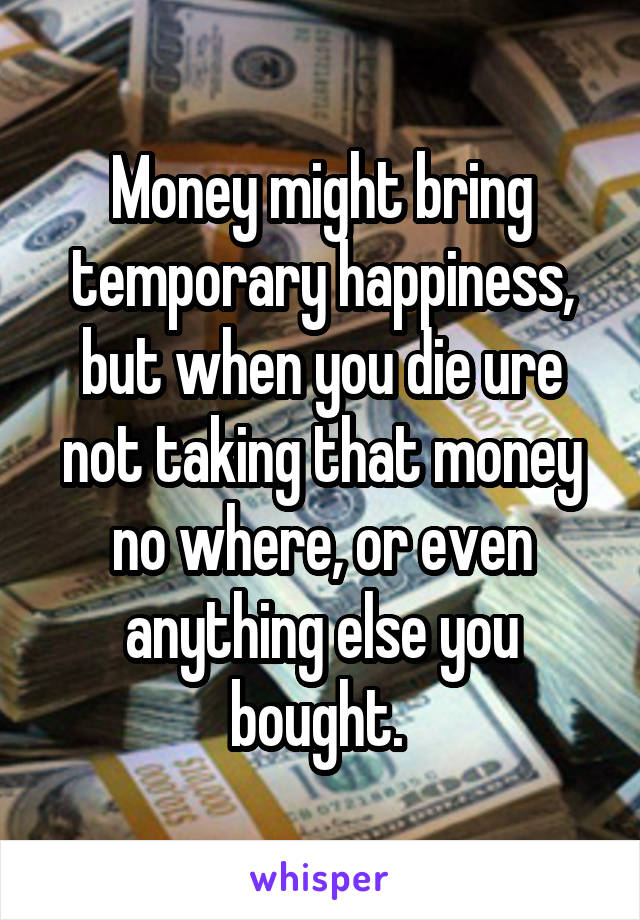 Money might bring temporary happiness, but when you die ure not taking that money no where, or even anything else you bought. 