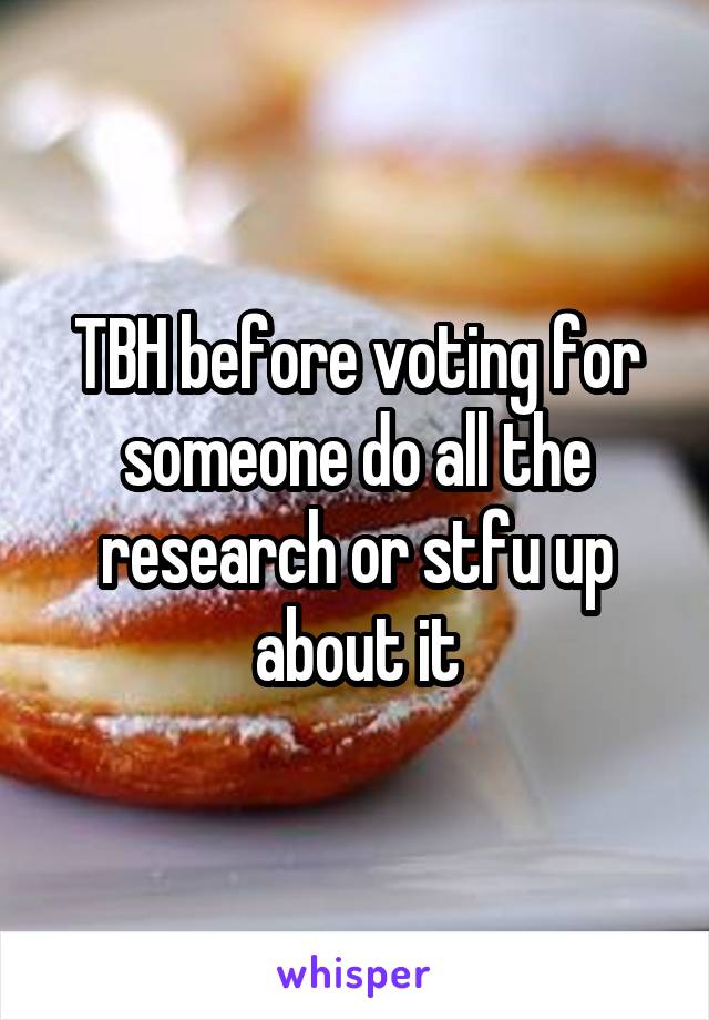 TBH before voting for someone do all the research or stfu up about it