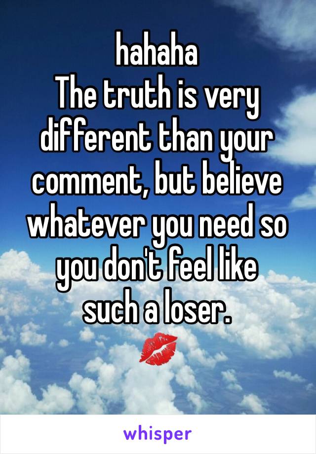 hahaha
The truth is very different than your comment, but believe whatever you need so you don't feel like 
such a loser. 
💋
