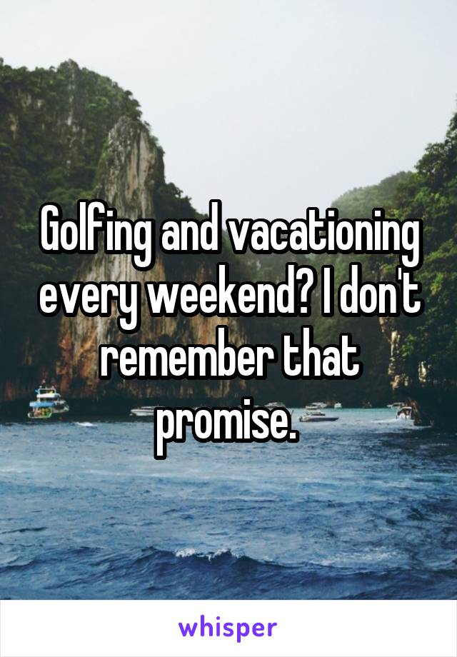 Golfing and vacationing every weekend? I don't remember that promise. 