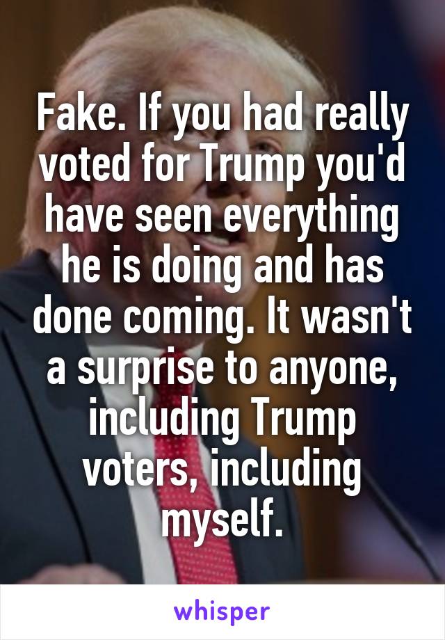 Fake. If you had really voted for Trump you'd have seen everything he is doing and has done coming. It wasn't a surprise to anyone, including Trump voters, including myself.