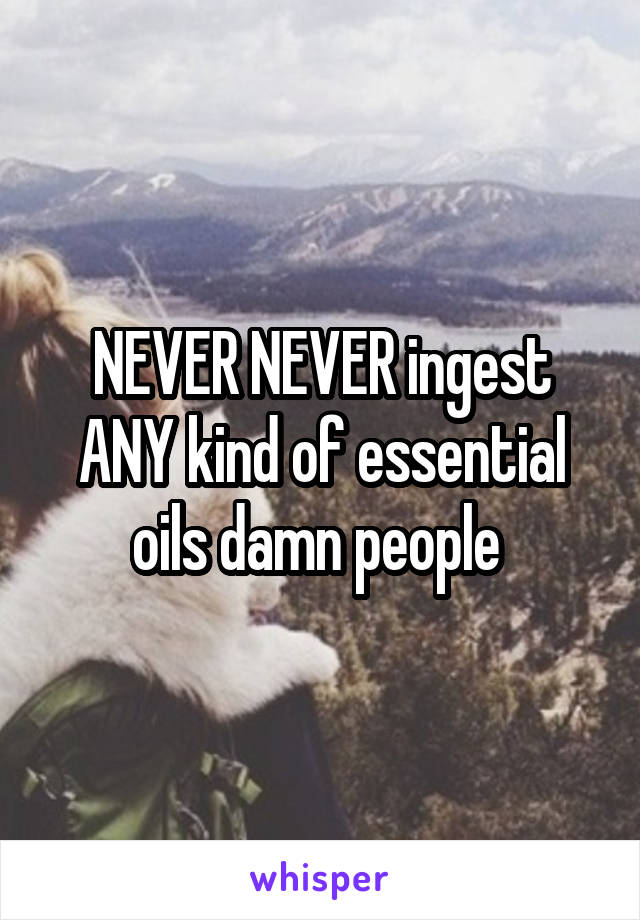 NEVER NEVER ingest ANY kind of essential oils damn people 