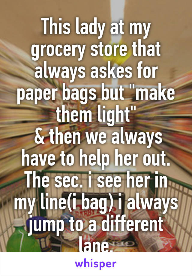 This lady at my grocery store that always askes for paper bags but "make them light"
 & then we always have to help her out. The sec. i see her in my line(i bag) i always jump to a different lane.