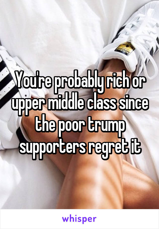 You're probably rich or upper middle class since the poor trump supporters regret it