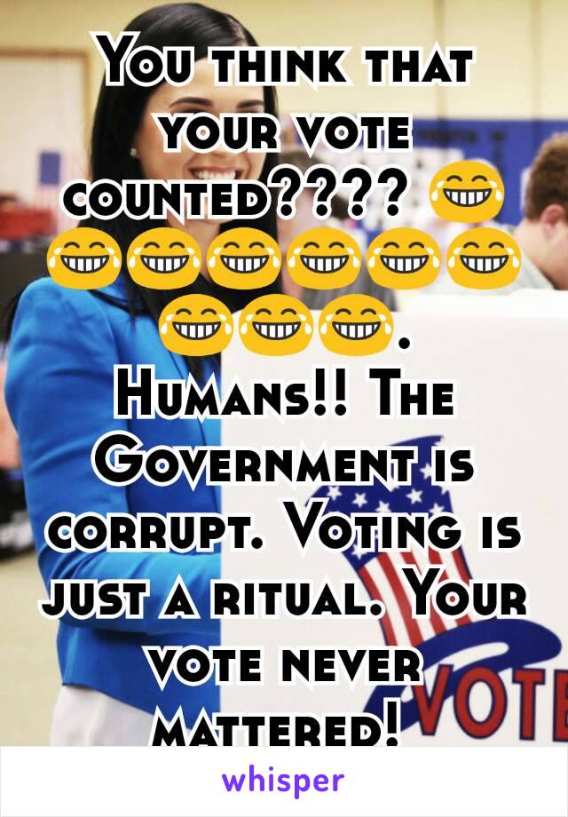 You think​ that your vote counted???? 😂😂😂😂😂😂😂😂😂😂. Humans!! The Government is corrupt. Voting is just a ritual. Your vote never mattered! 