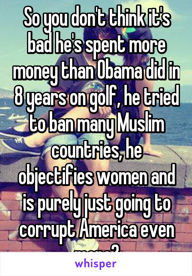 So you don't think it's bad he's spent more money than Obama did in 8 years on golf, he tried to ban many Muslim countries, he objectifies women and is purely just going to corrupt America even more?