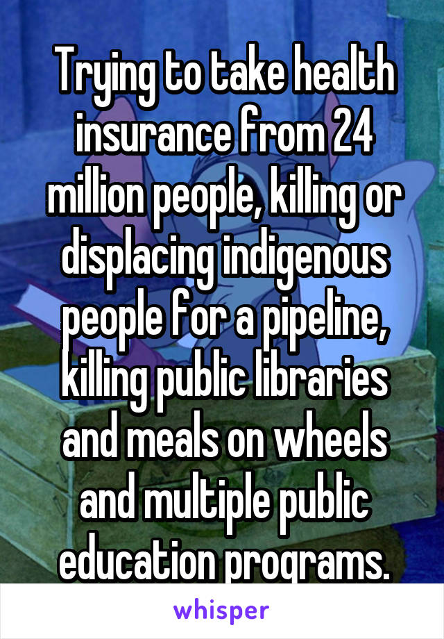 Trying to take health insurance from 24 million people, killing or displacing indigenous people for a pipeline, killing public libraries and meals on wheels and multiple public education programs.