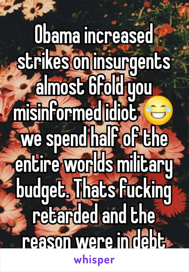 Obama increased strikes on insurgents almost 6fold you misinformed idiot 😂 we spend half of the entire worlds military budget. Thats fucking retarded and the reason were in debt