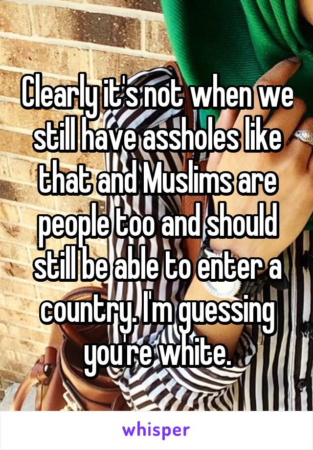 Clearly it's not when we still have assholes like that and Muslims are people too and should still be able to enter a country. I'm guessing you're white.