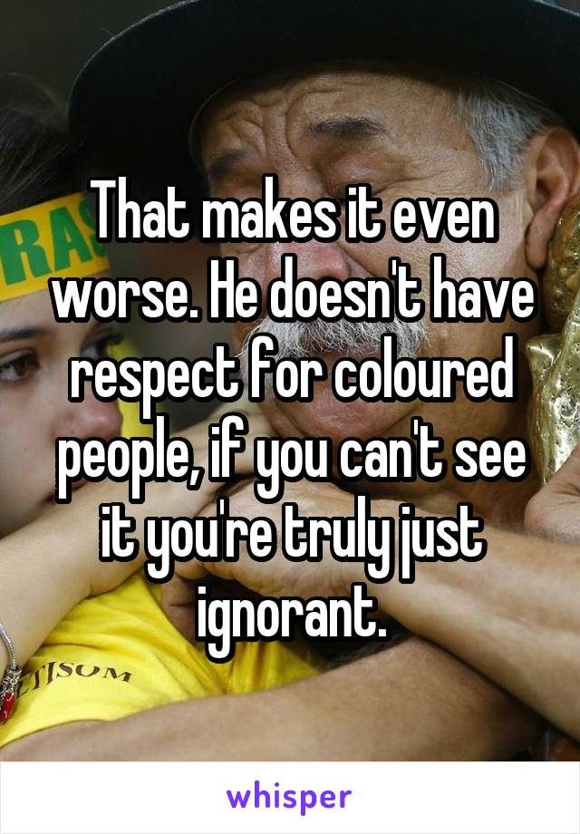 That makes it even worse. He doesn't have respect for coloured people, if you can't see it you're truly just ignorant.