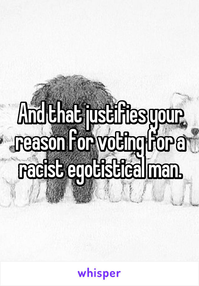 And that justifies your reason for voting for a racist egotistical man.