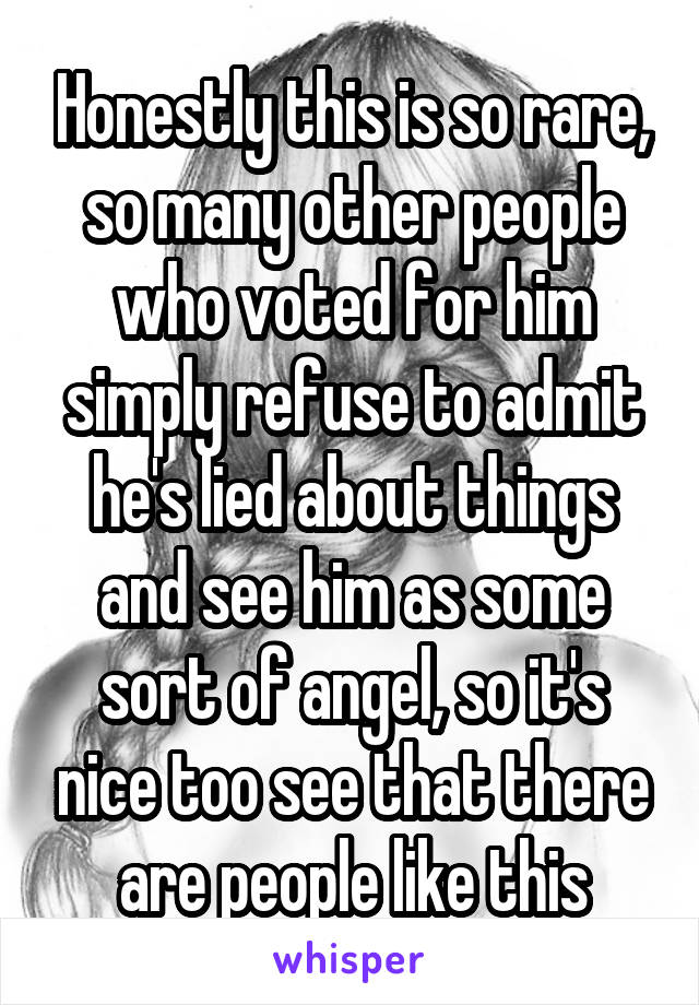 Honestly this is so rare, so many other people who voted for him simply refuse to admit he's lied about things and see him as some sort of angel, so it's nice too see that there are people like this