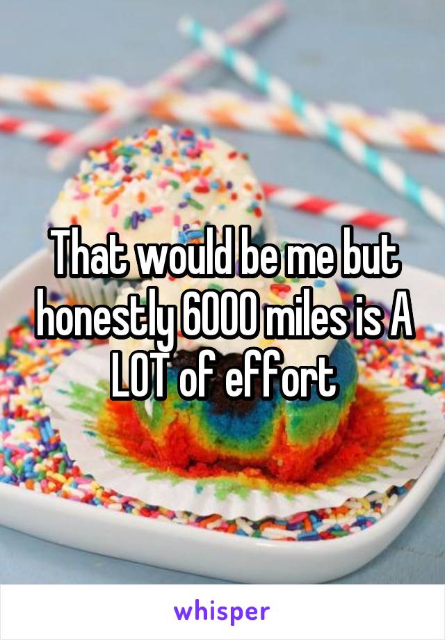 That would be me but honestly 6000 miles is A LOT of effort