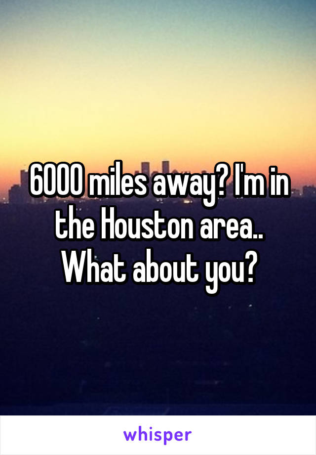 6000 miles away? I'm in the Houston area.. What about you?