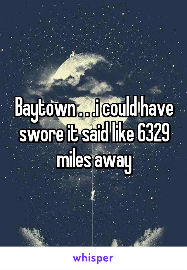 Baytown . . .i could have swore it said like 6329 miles away